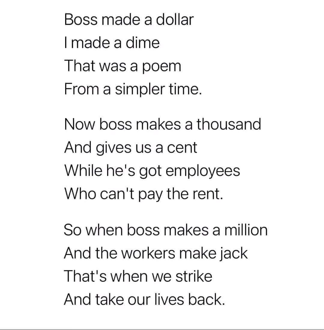 Boss made a dollar made a dime That was a poem From a simpler time Now boss makes a thousand And gives us a cent While hes got employees Who cant pay the rent So when boss makes a million And the workers make jack Thats when we strike And take our lives back