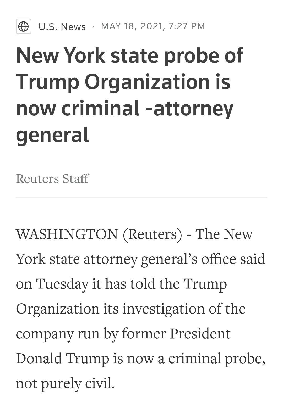 USNews MAY 18 2021 727 PM New York state probe of Trump Organization is now criminal attorney general Reuters Staff WASHINGTON Reuters The New York state attorney generals office said on Tuesday it has told the Trump Organization its investigation of the company run by former President Donald Trump is now a criminal probe not purely civil