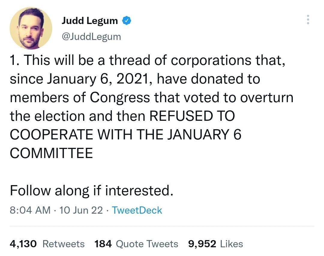 Judd Legum i JuddLegum 1 This will be a thread of corporations that since January 6 2021 have donated to members of Congress that voted to overturn the election and then REFUSED TO COOPERATE WITH THE JANUARY 6 COMMITTEE Follow along if interested 804 AM 10 Jun 22 TweetDeck 4130 Retweets 184 Quote Tweets 9952 Likes