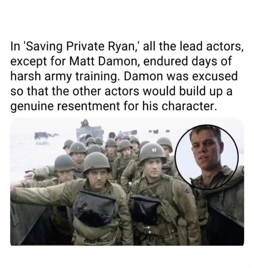 In Saving Private Ryan all the lead actors except for Matt Damon endured days of harsh army training Damon was excused so that the other actors would build up a genuine resentment for his character