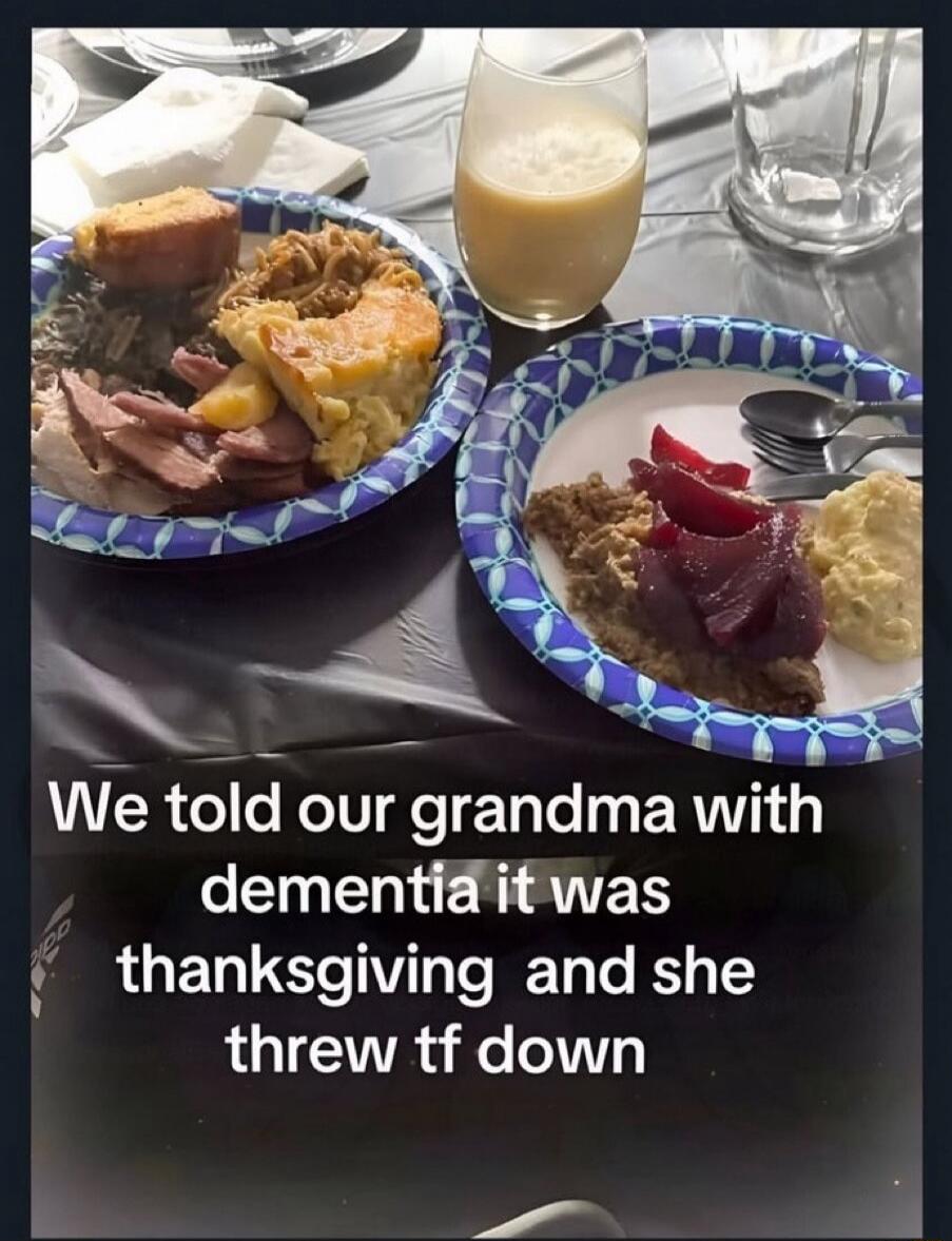 We told our grandma with dementia it was thanksgiving and she threw tf down