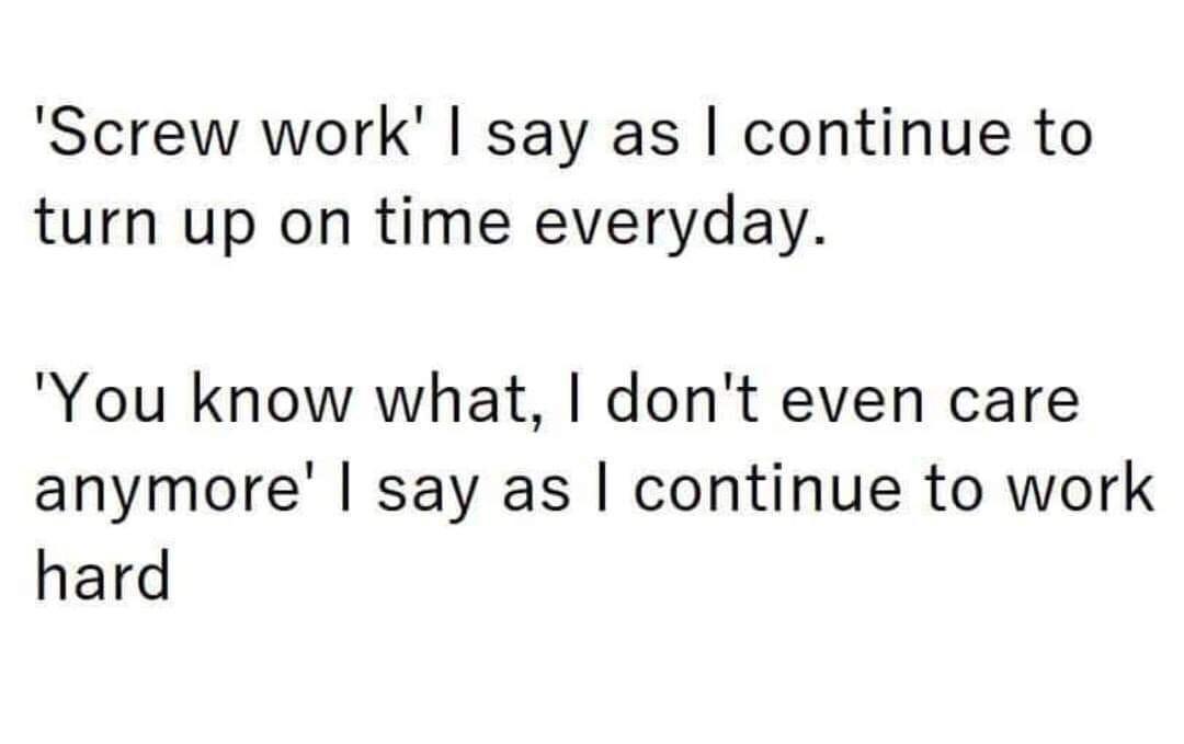 Screw work say as continue to turn up on time everyday You know what dont even care anymore say as continue to work hard