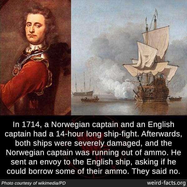 In 1714 a Norwegian captain and an English captain had a 14 hour long ship fight Afterwards both ships were severely damaged and the Norwegian captain was running out of ammo He sent an envoy to the English ship asking if he could borrow some of their ammo They said no Photo courtesy of wikimediaPD factsorg