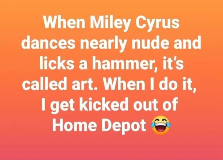 When Miley Cyrus dances nearly nude and licks a hammer, it's called art. When I do it, I get kicked out of Home Depot 😂
