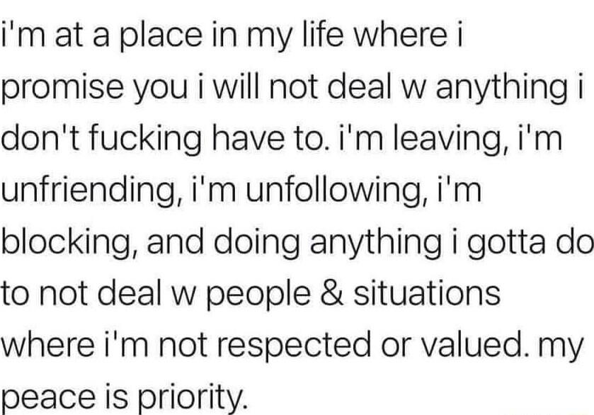 im at a place in my life where i promise you i will not deal w anything i dont fucking have toim leaving im unfriending im unfollowing im blocking and doing anything i gotta do to not deal w people situations where im not respected or valued my peace is priority