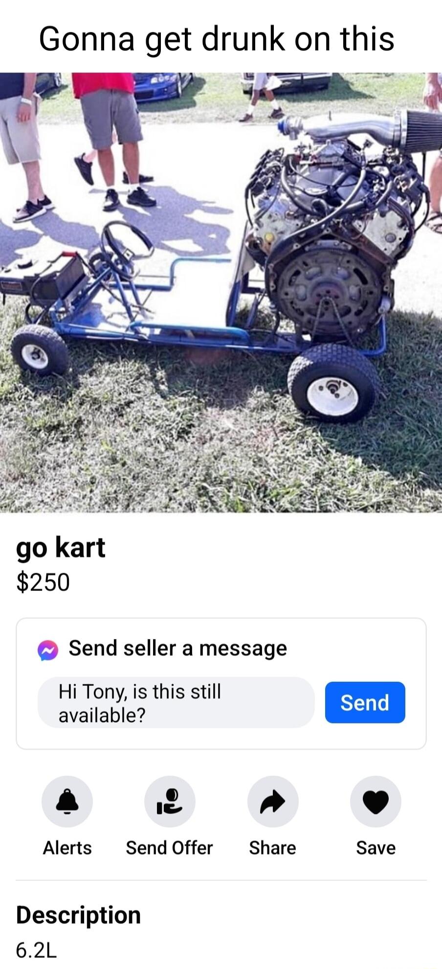 Gonna get drunk on this go kart 250 Send seller a message Hi Tony is this still available S a 2 4 L J Alerts Send Offer Share Save Description 62L