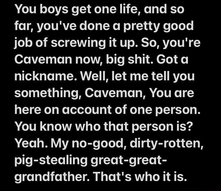 N IVR o TOVEY T o T N We 1o e Ko e ARYTURV Ne o g L Ne NI 1 ua e oLoTe JTo s Xe T3 VAT o Te RIA U METO MVoTUR Y Caveman now big shit Got a nickname Well let me tell you something Caveman You are here on account of one person You know who that person is Yeah My no good dirty rotten oJe RIS CXe TaTo Ko le 18T Yo 8 grandfather Thats who it is