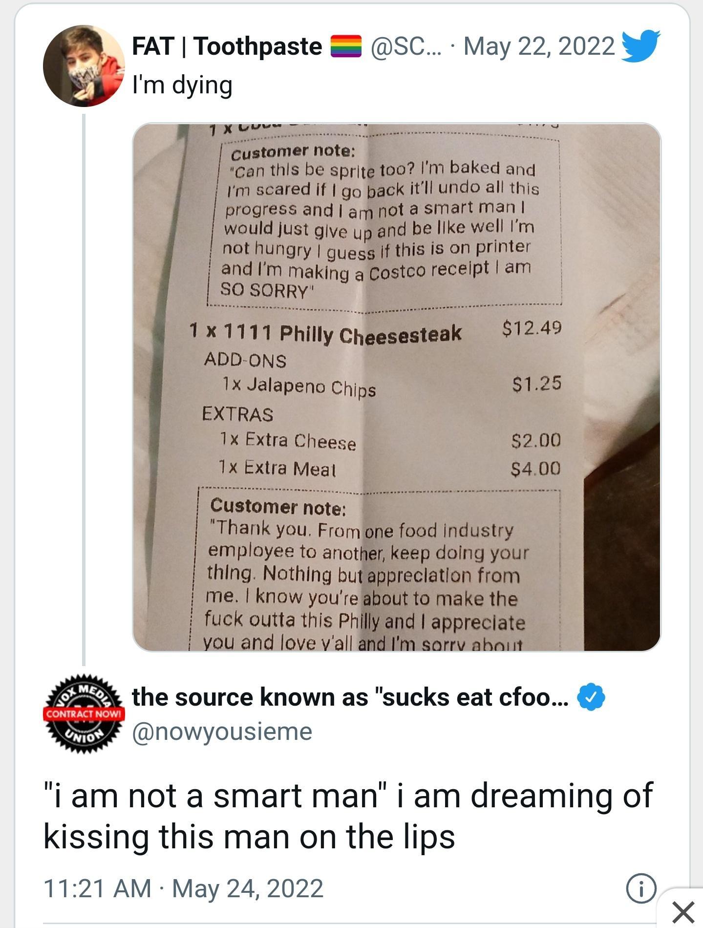 FAT Toothpaste SC May 22 2022 By Im dying RS e e T customer note can this be sprite too Im baked and Im scared if go pack itll undo all this progress and am not a smart man would Just give yp and be like well Im nothungry guegg If this is on printer i and Im making a Costco recelpt am Sosopry NSRS 1x 1111 Philly Cheesesteak 1249 ADD ONS 1x Jalapeno Chips 125 EXTRAS 1x Extra Cheese 200 1x Extra Mea