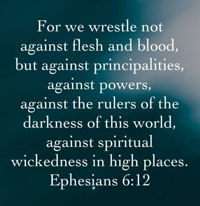 For we wrestle not against flesh and blood, but against principalities, against powers, against the rulers of the darkness of this world, against spiritual wickedness in high places. Ephesians 6:12