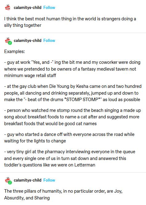 calamitys child Follow I think the best most human thing in the world is strangers doing a silly thing together calamitys child Follow Examples guy at work Yes and ing the bit me and my coworker were doing where we pretended to be owners of a fantasy medieval tavern not minimum wage retail staff at the gay club when Die Young by Kesha came on and two hundred people all dancing and drinking separat