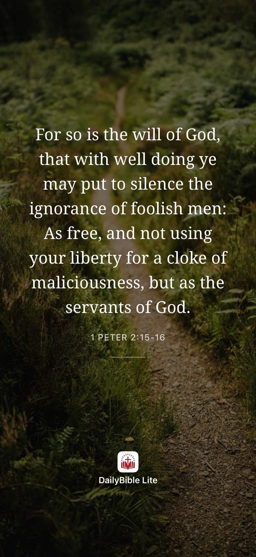 For so is the will of God, that with well doing ye may put to silence the ignorance of foolish men: As free, and not using your liberty for a cloke of maliciousness, but as the servants of God. 1 Peter 2:15-16. DailyBible Lite.