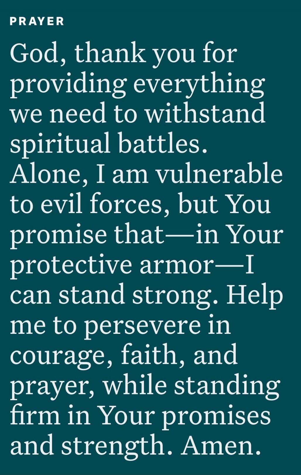 PRAYER God, thank you for providing everything we need to withstand spiritual battles. Alone, I am vulnerable to evil forces, but You promise that—in Your protective armor—I can stand strong. Help me to persevere in courage, faith, and prayer, while standing firm in Your promises and strength. Amen.