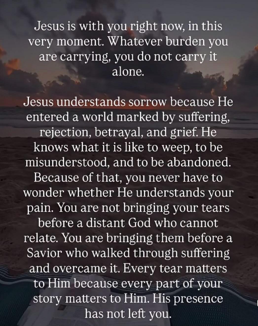 Jesus is with you right now, in this very moment. Whatever burden you are carrying, you do not carry it alone. Jesus understands sorrow because He entered a world marked by suffering, rejection, betrayal, and grief. He knows what it is like to weep, to be misunderstood, and to be abandoned. Because of that, you never have to wonder whether He under