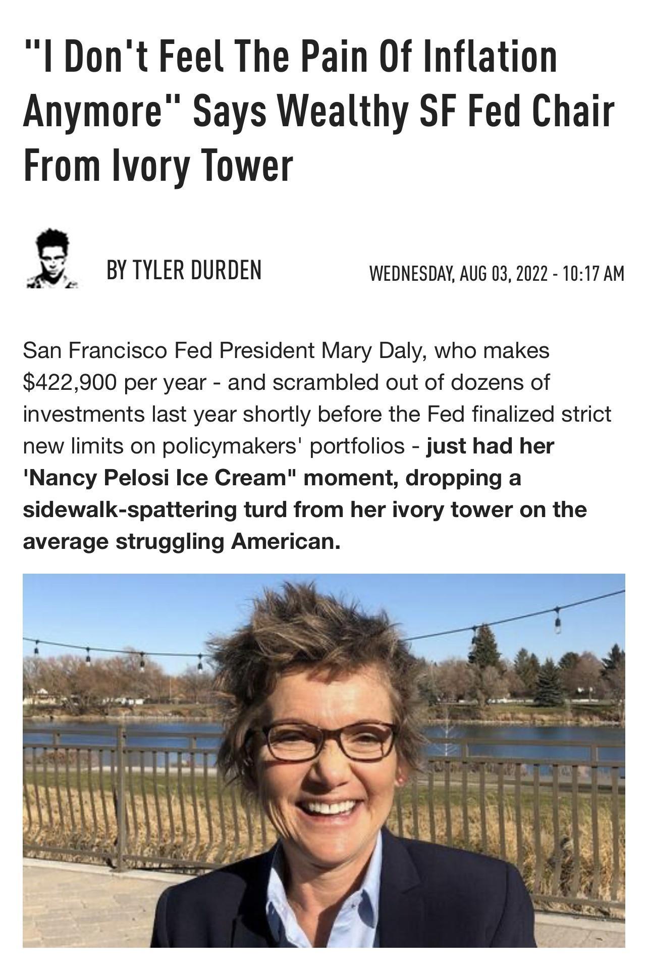 I Dont Feel The Pain Of Inflation Anymore Says Wealthy SF Fed Chair From Ivory Tower BYTYLER DURDEN WEDNESDAY AUG 03 2022 1017 AM San Francisco Fed President Mary Daly who makes 422900 per year and scrambled out of dozens of investments last year shortly before the Fed finalized strict new limits on policymakers portfolios just had her Nancy Pelosi Ice Cream moment dropping a sidewalk spattering t