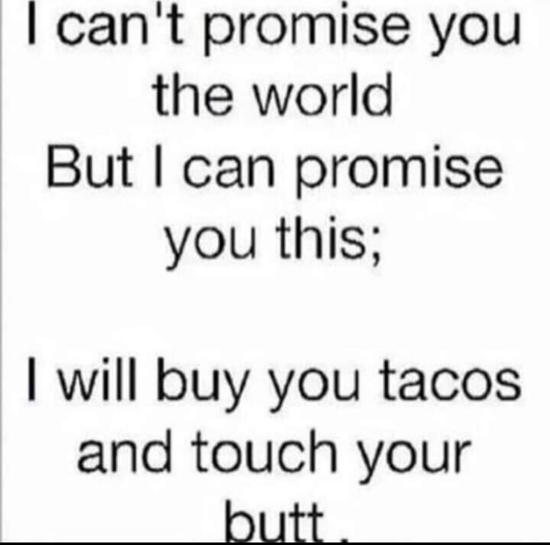 I can't promise you the world But I can promise you this; I will buy you tacos and touch your butt.