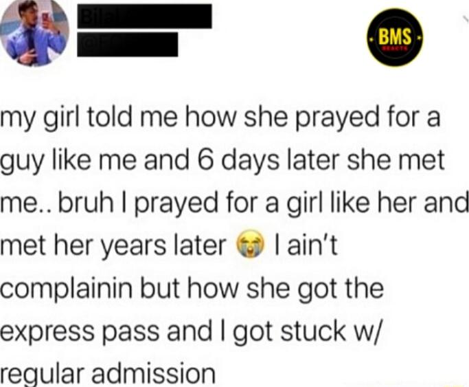 my girl told me how she prayed for a guy like me and 6 days later she met me bruh prayed for a girl like her and met her years later aint complainin but how she got the express pass and got stuck w reqular admission
