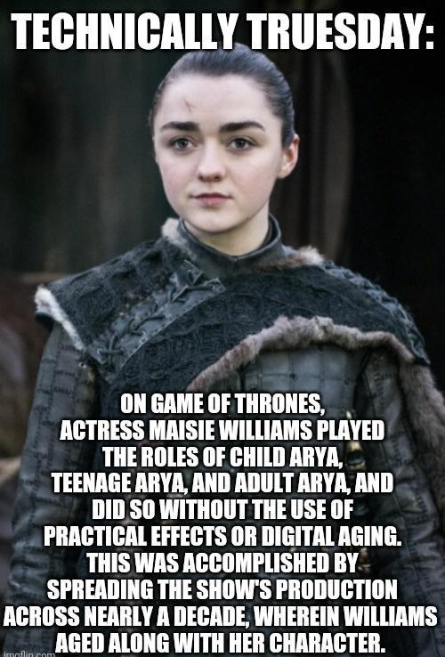 TECHNICALLY TRUESDAY I um OFTHRONES ACTRESS MAISIE WILLIAMS PLAYED THE ROLES OF CHILD ARYA TEENAGE ARYA AND ADULT ARYA AND DID SO WITHOUT THE USE OF PRACTICAL EFFECTS OR DIGITAL AGING THIS WAS ACCOMPLISHED BY SPREADING THE SHOWS PRODUCTION ACROSS NEARLY A DECADE WHEREIN WILLIAMS NGED ALONG WITH HER CHARACTER