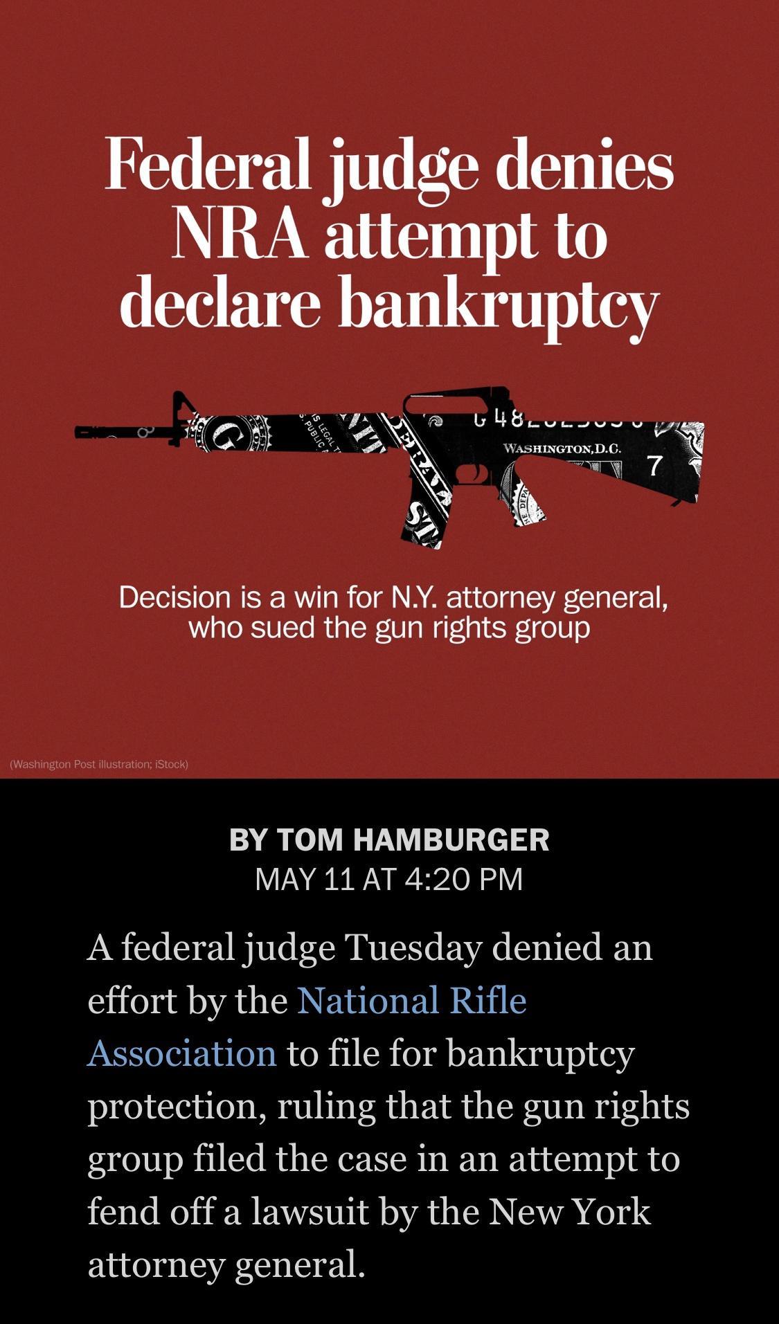 Federal judge denies NRA attempt to declare bankruptcy U L Sy 1 7 WASHINGTONDC g AT 7 N Decision is a win for NY attorney general who sued the gun rights group BY TOM HAMBURGER MAY 11 AT 420 PM A federal judge Tuesday denied an effort by the National Rifle Association to file for bankruptcy protection ruling that the gun rights group filed the case in an attempt to 121 RO TR EAVS Tl AT BN TA 04 e 