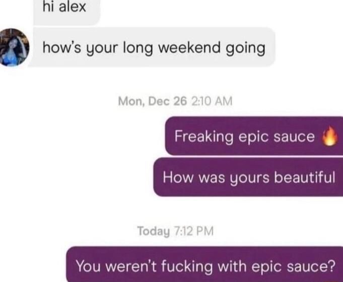 hi alex hows your long weekend going Freaking epic sauce How was yours beautiful ay You werent fucking with epic sauce