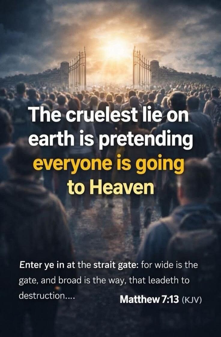 The cruelest lie on earth is pretending everyone is going to Heaven. Enter ye in at the strait gate: for wide is the gate, and broad is the way, that leadeth to destruction.... Matthew 7:13 (KJV)
