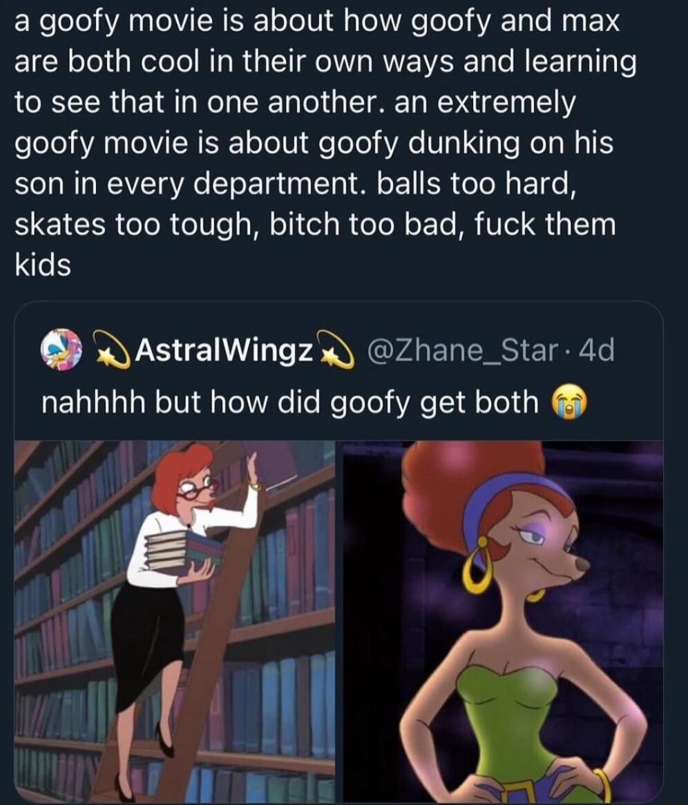 a goofy movie is about how goofy and max are both cool in their own ways and learning to see that in one another an extremely goofy movie is about goofy dunking on his son in every department balls too hard skates too tough bitch too bad fuck them kids W AstralWingz Zhane_Star 4d nahhhh but how did goofy get both i 4