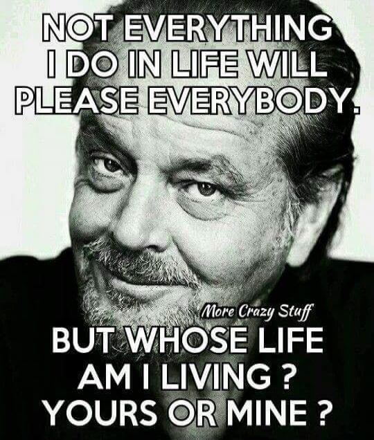 NOT EVERYTHING I DO IN LIFE WILL PLEASE EVERYBODY. BUT WHOSE LIFE AM I LIVING? YOURS OR MINE?