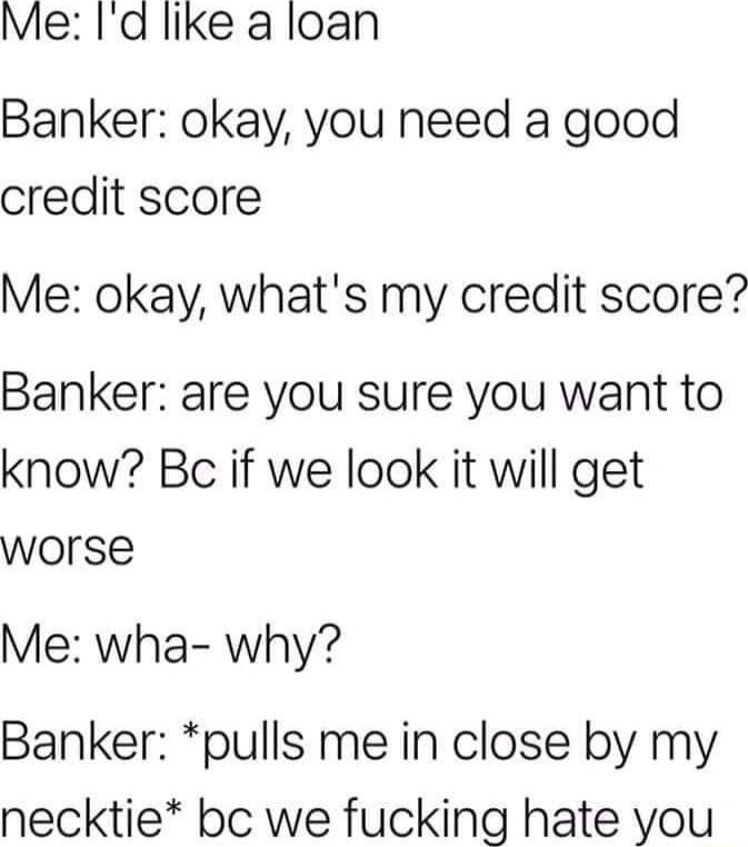 Me Id like a loan Banker okay you need a good credit score Me okay whats my credit score Banker are you sure you want to know Bc if we look it will get worse Me wha why Banker pulls me in close by my necktie bc we fucking hate you
