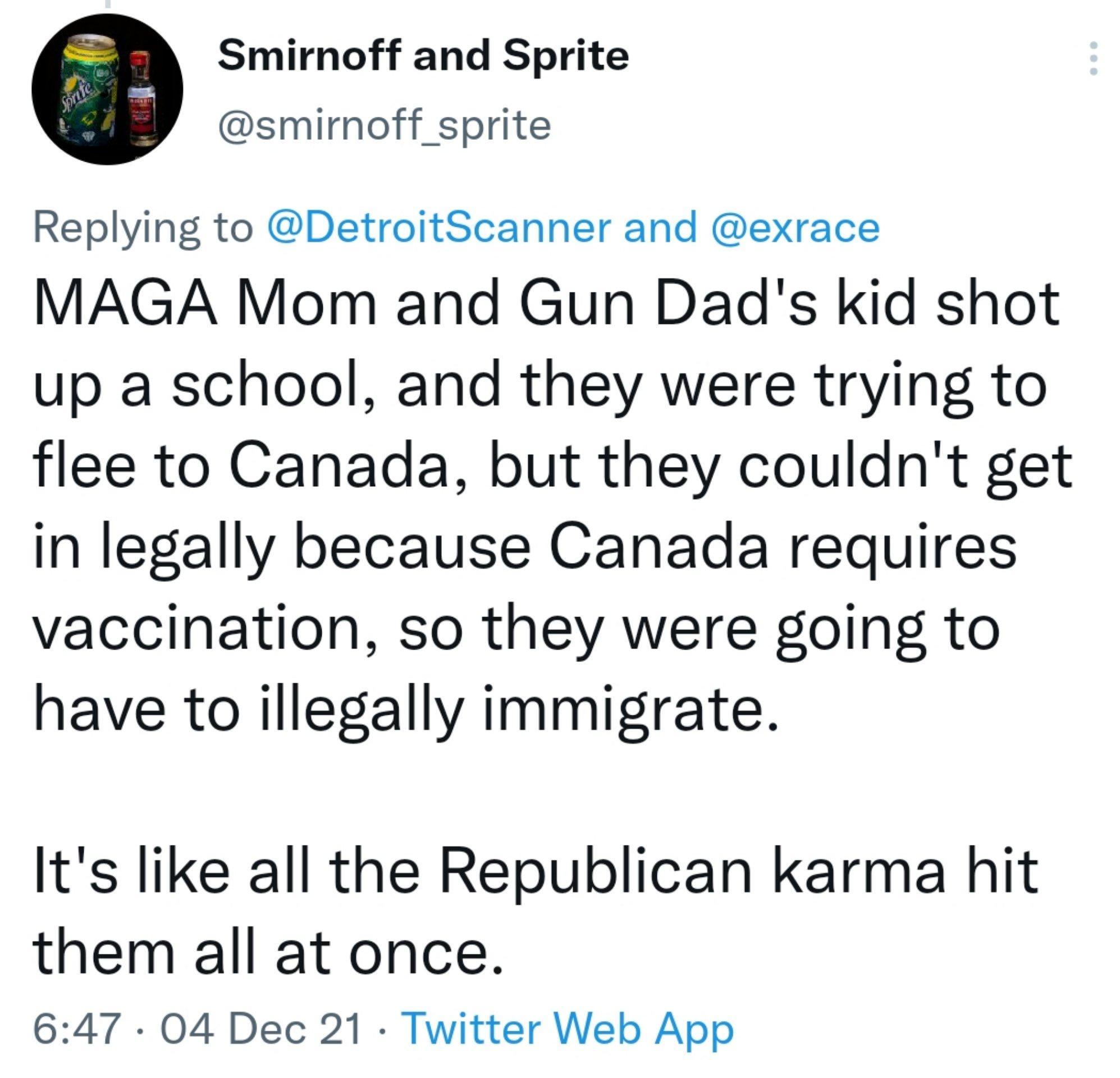 Smimoff and Sprite smirmoff sprite Replying to DetroitScanner and exrace MAGA Mom and Gun Dads kid shot up a school and they were trying to flee to Canada but they couldnt get in legally because Canada requires vaccination so they were going to have to illegally immigrate Its like all the Republican karma hit them all at once 647 04 Dec 21 Twitter Web App