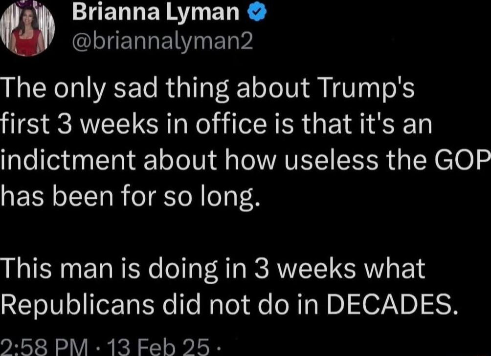 TEL L ER AT EL R CLIERREI I ET W The only sad thing about Trumps first 3 weeks in office is that its an indictment about how useless the GOP has been for so long This man is doing in 3 weeks what Republicans did not do in DECADES 258 PM 13 Feb 25