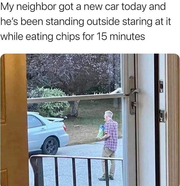 My neighbor got a new car today and hes been standing outside staring at it while eating chips for 15 minutes