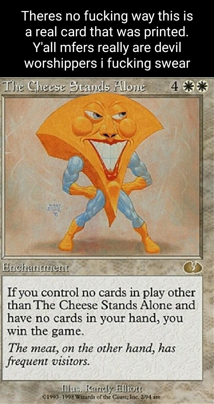 AL R T AR GIERS EYCEINCE s RGETRWERN o g3 Te B Yall mfers really are devil worshippers i fucking swear r ALLTICTT 4 If you control no cards in play other than The Cheese Stands Alone and have no cards in your hand you win the game The meat on the other hand has Jrequent wisitors iz el P BilTgE 19451998 Wik of the Couns boe 24 s