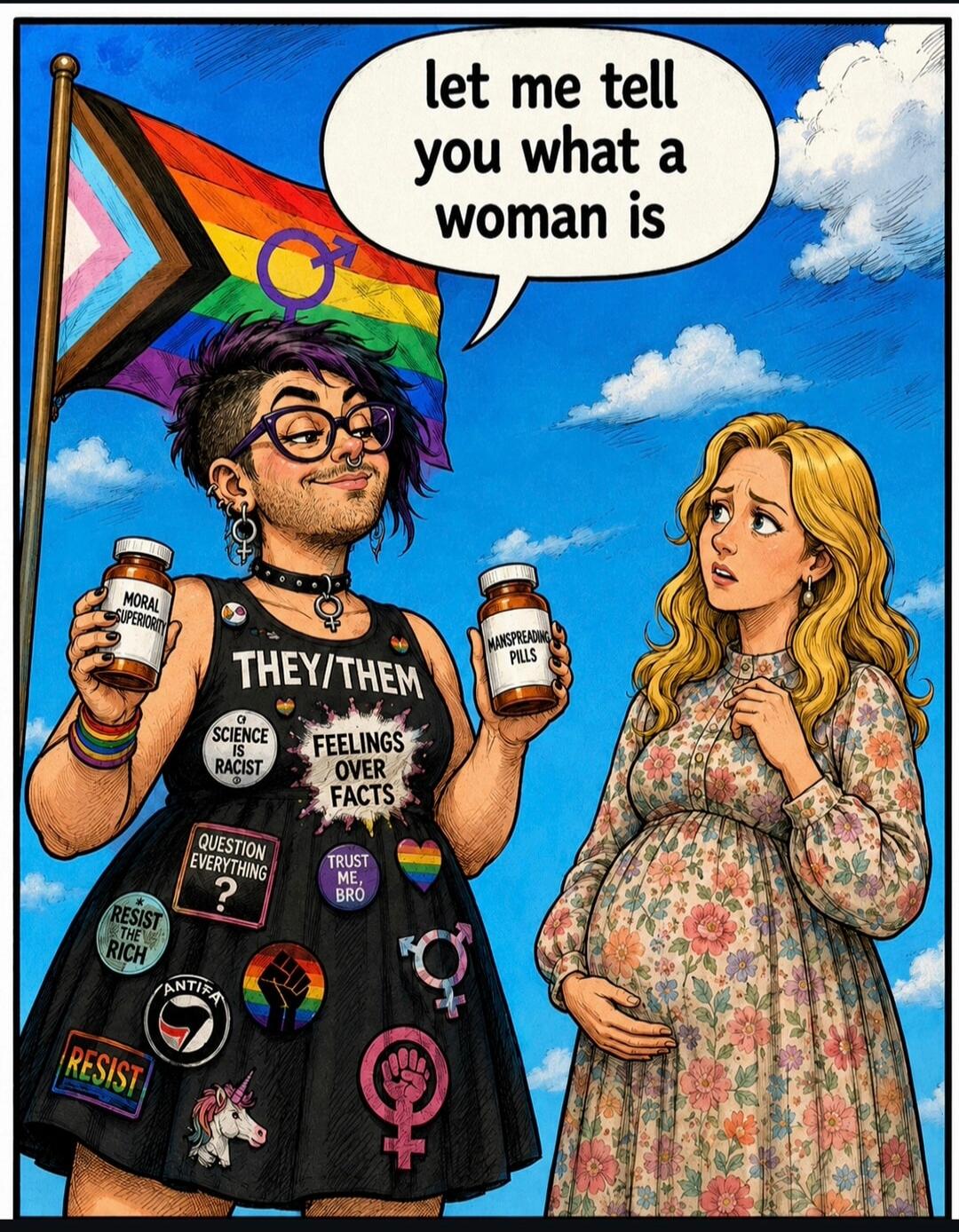 let me tell you what a woman is THEY/THEM MORAL SUPERIORITY MANSPREADING PILLS SCIENCE IS RACIST FEELINGS OVER FACTS QUESTION EVERYTHING ? TRUST ME, BRO RESIST THE RICH ANTIFA RESIST