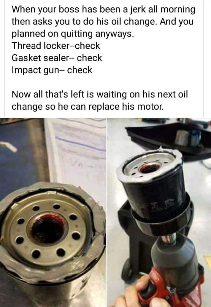 When your boss has been a jerk all morning then asks you to do his oil change And you planned on quitting anyways Thread lockercheck Gasket sealer check Impact gun check Now all thats left is waiting on his next oil change so he can replace his motor