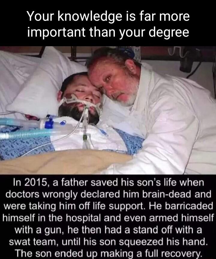 Your knowledge is far more important than your degree In 2015 a father saved his sons life when T SR Ty Te WA I E T M R T TR R R T T e were taking him off life support He barricaded U R RGN NI E R Tl REVET T T T BT with a gun he then had a stand off with a swat team until his son squeezed his hand The son ended up making a full recovery