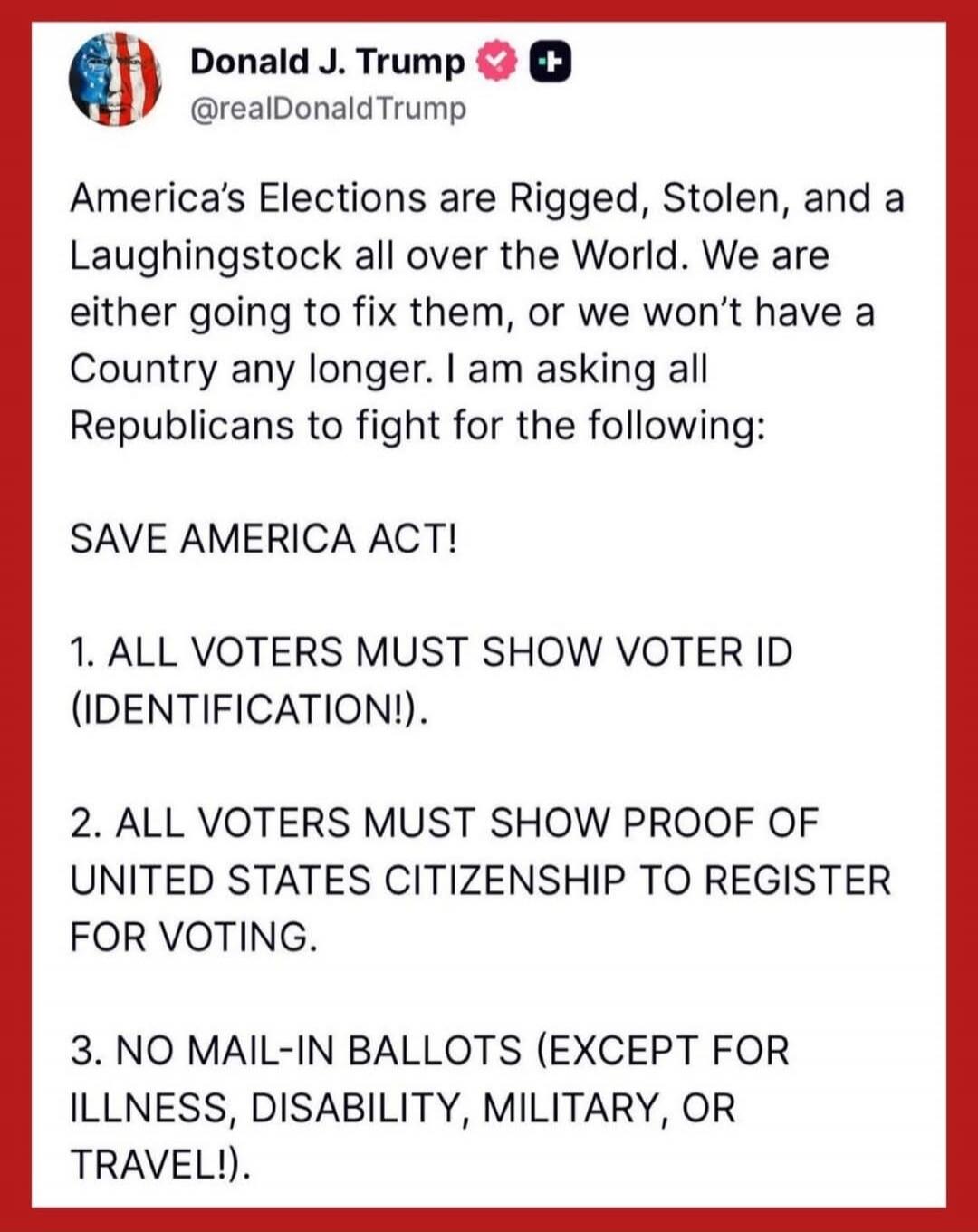America’s Elections are Rigged, Stolen, and a Laughingstock all over the World. We are either going to fix them, or we won’t have a Country any longer. I am asking all Republicans to fight for the following:

SAVE AMERICA ACT!

1. ALL VOTERS MUST SHOW VOTER ID (IDENTIFICATION!).

2. ALL VOTERS MUST SHOW PROOF OF UNITED STATES CITIZENSHIP TO REGISTE