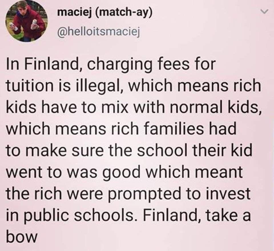 maciej match ay helloitsmaciej In Finland charging fees for tuition is illegal which means rich kids have to mix with normal kids which means rich families had to make sure the school their kid went to was good which meant the rich were prompted to invest in public schools Finland take a bow