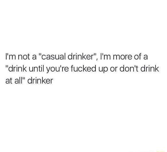 Im not a casual drinker Im more of a drink until youre fucked up or dont drink at all drinker