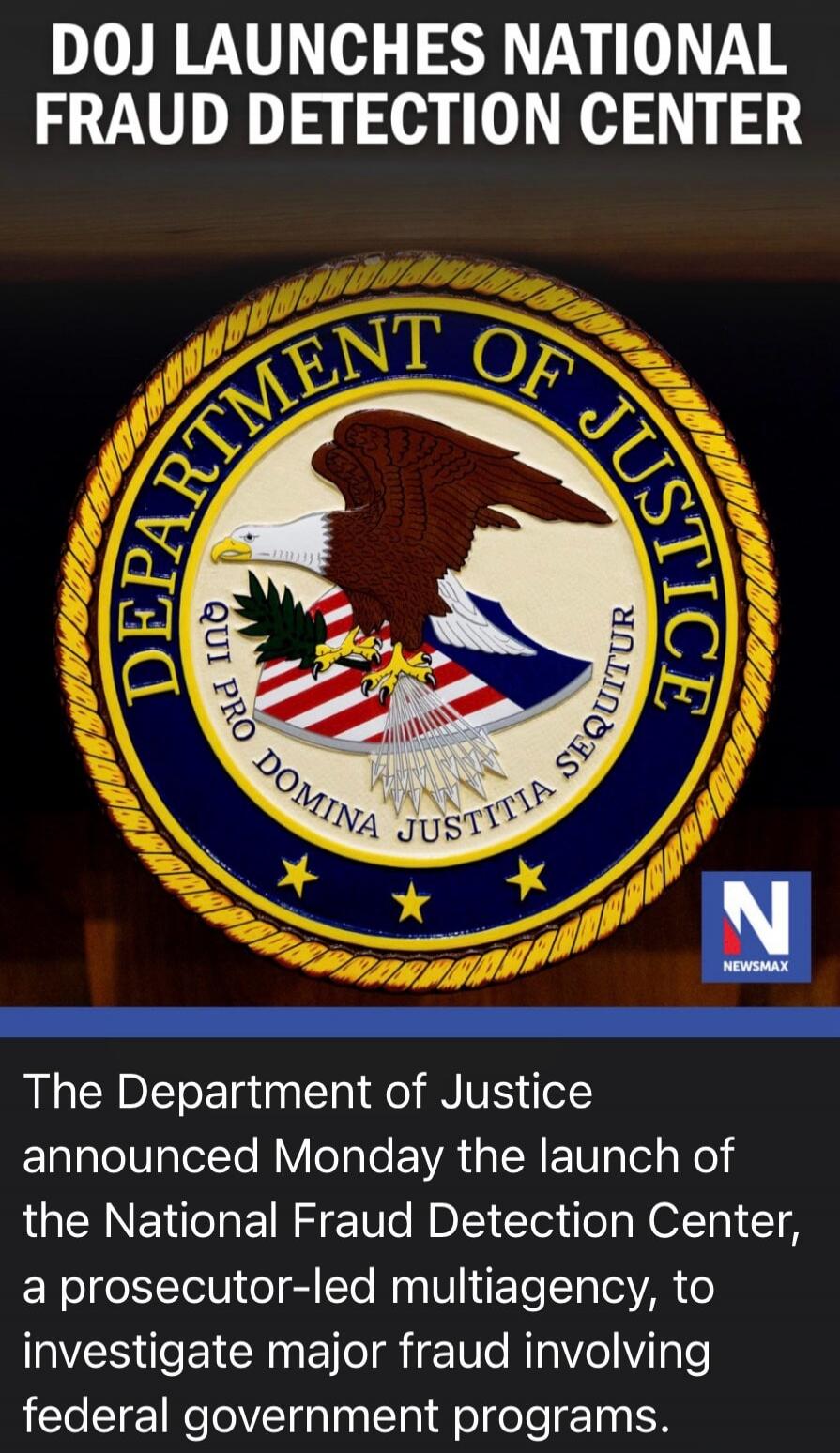 DOJ LAUNCHES NATIONAL FRAUD DETECTION CENTER. The Department of Justice announced Monday the launch of the National Fraud Detection Center, a prosecutor-led multiagency, to investigate major fraud involving federal government programs. The seal of the Department of Justice features the motto 'QUI PRO DOMINA JUSTITIA SEQUITUR'. Source: NEWSMAX.