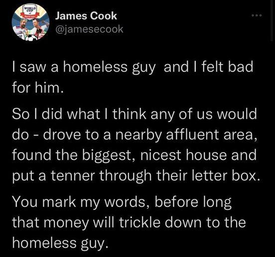James Cook jamesecook saw a homeless guy and felt bad for him FleRKelle RN YA R 1101 ETa A AVROVe V1 o do drove to a nearby affluent area found the biggest nicest house and put a tenner through their letter box You mark my words before long that money will trickle down to the homeless guy
