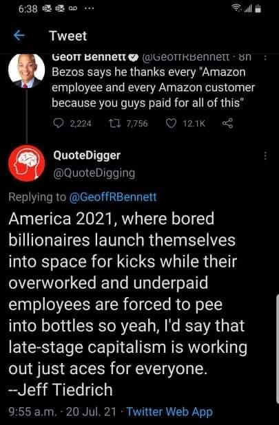 638 B ao Tala i 50TT BeNNet aGeoTTHBENNer 51 employee and every Amazon customer because you guys paid for all of this 24 10 Q 121k g QuoteDigger QuoteDigging Replying to GeoffRBennett America 2021 where bored billionaires launch themselves into space for kicks while their overworked and underpaid employees are forced to pee into bottles so yeah Id say that late stage capitalism is working out just