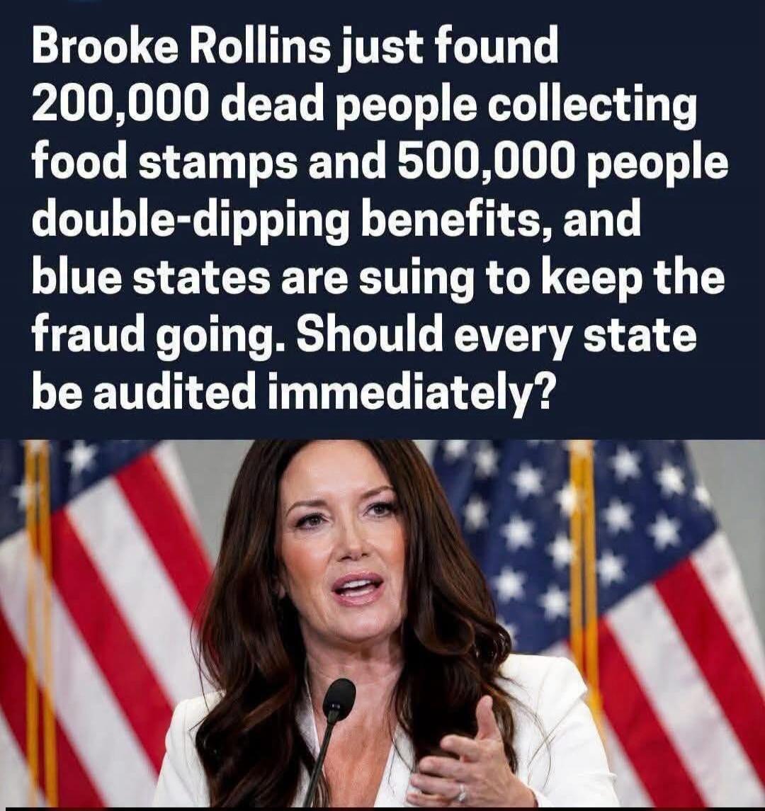 Brooke Rollins just found 200,000 dead people collecting food stamps and 500,000 people double-dipping benefits, and blue states are suing to keep the fraud going. Should every state be audited immediately?