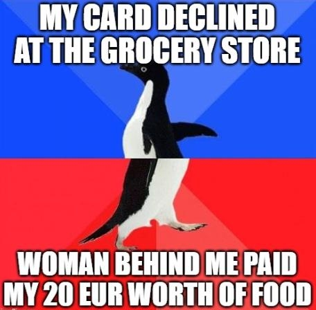MY CARD DECLINED AT THE GROGERY STORE A WOMAN BEHIND ME PAID MY 20 EUR WORTH OF FOOD