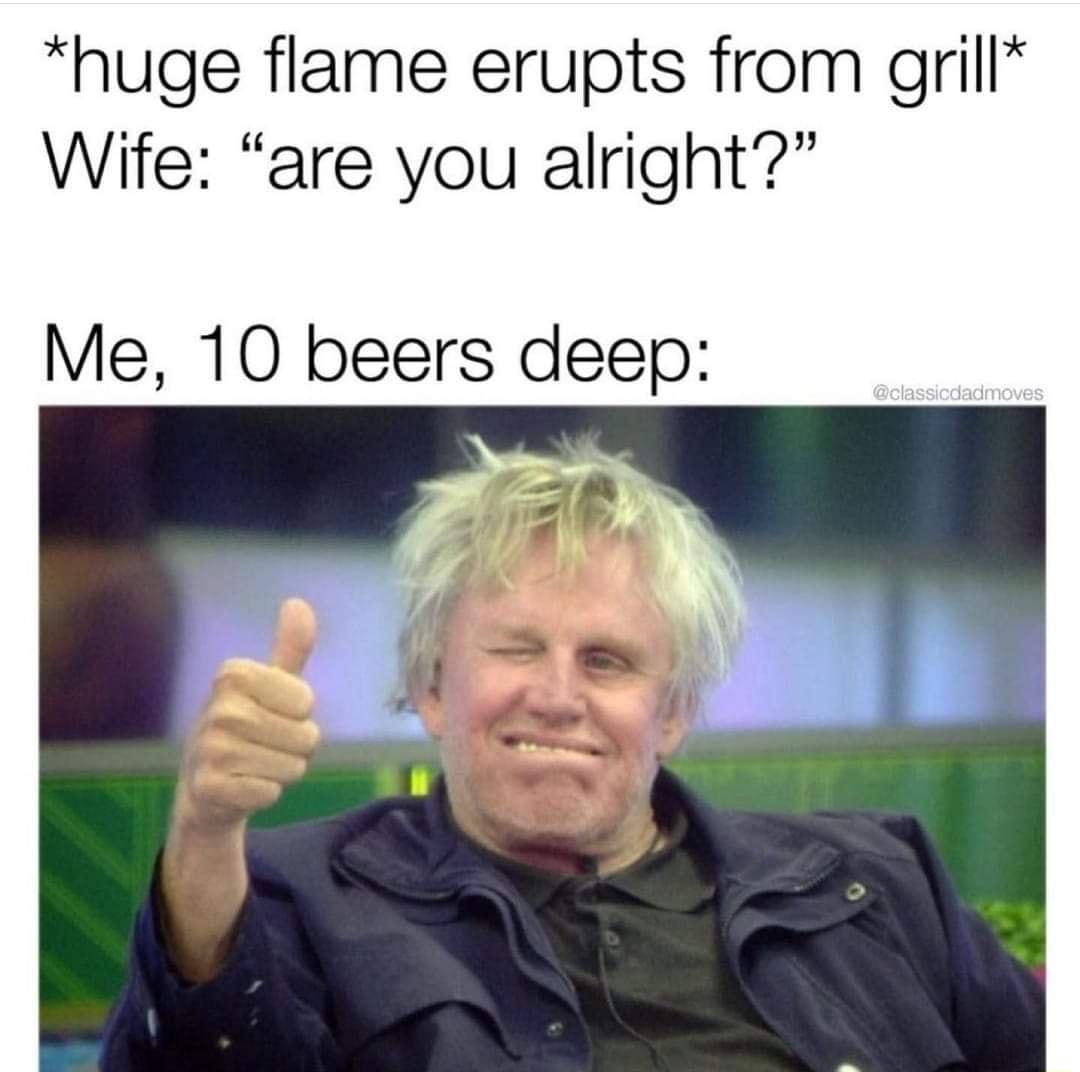 huge flame erupts from grill Wife are you alright Me 10 beers deep
