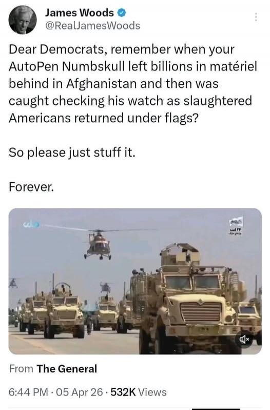 James Woods @RealJamesWoods Dear Democrats, remember when your AutoPen Numbskull left billions in matériel behind in Afghanistan and then was caught checking his watch as slaughtered Americans returned under flags? So please just stuff it. Forever. From The General 6:44 PM 05 Apr 26 532K Views