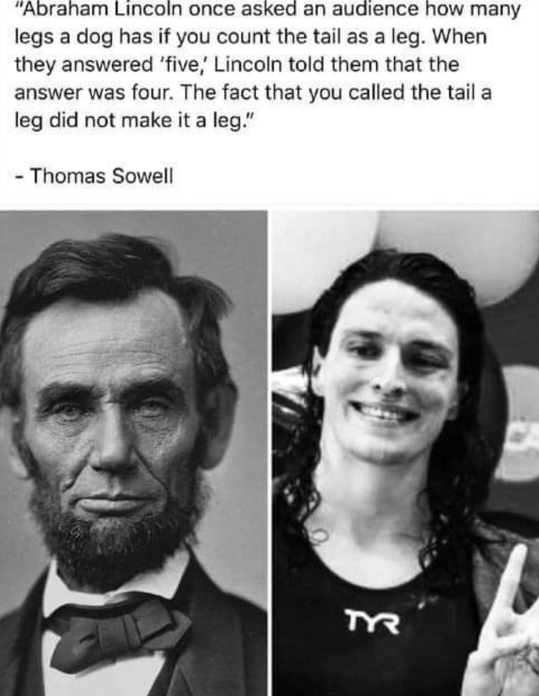 Abraham Lincoin once asked an audience how many legs a dog has if you count the tail as a leg When they answered five Lincoln told them that the answer was four The fact that you called the tail a leg did not make it a leg Thomas Sowell