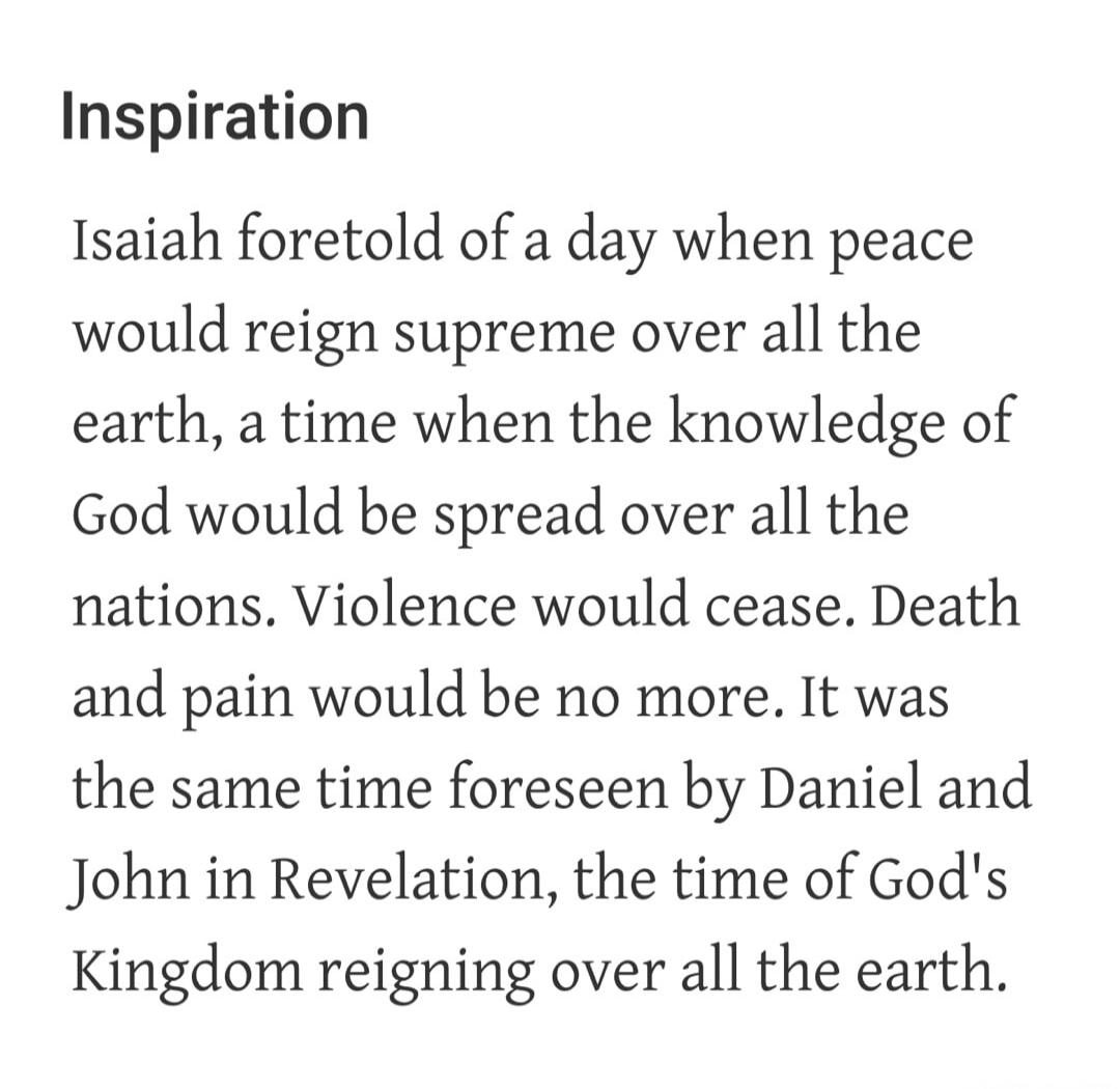 Inspiration
Isaiah foretold of a day when peace would reign supreme over all the earth, a time when the knowledge of God would be spread over all the nations. Violence would cease. Death and pain would be no more. It was the same time foreseen by Daniel and John in Revelation, the time of God's Kingdom reigning over all the earth.