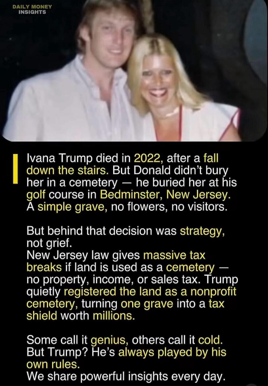 Ivana Trump died in 2022, after a fall down the stairs. But Donald didn’t bury her in a cemetery — he buried her at his golf course in Bedminster, New Jersey. A simple grave, no flowers, no visitors.

But behind that decision was strategy, not grief. New Jersey law gives massive tax breaks if land is used as a cemetery — no property, income, or sal