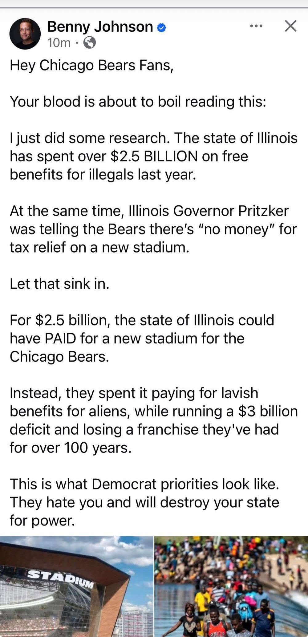 Benny Johnson 10m Hey Chicago Bears Fans, Your blood is about to boil reading this: I just did some research. The state of Illinois has spent over $2.5 BILLION on free benefits for illegals last year. At the same time, Illinois Governor Pritzker was telling the Bears there's 
