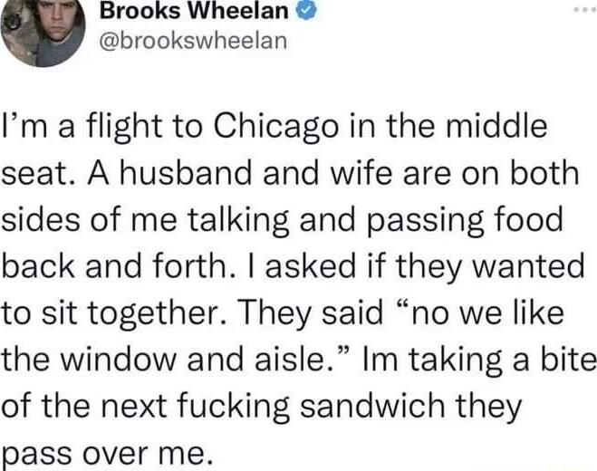 Brooks Wheelan brookswheelan Im a flight to Chicago in the middle seat A husband and wife are on both sides of me talking and passing food back and forth asked if they wanted to sit together They said no we like the window and aisle Im taking a bite of the next fucking sandwich they pass over me