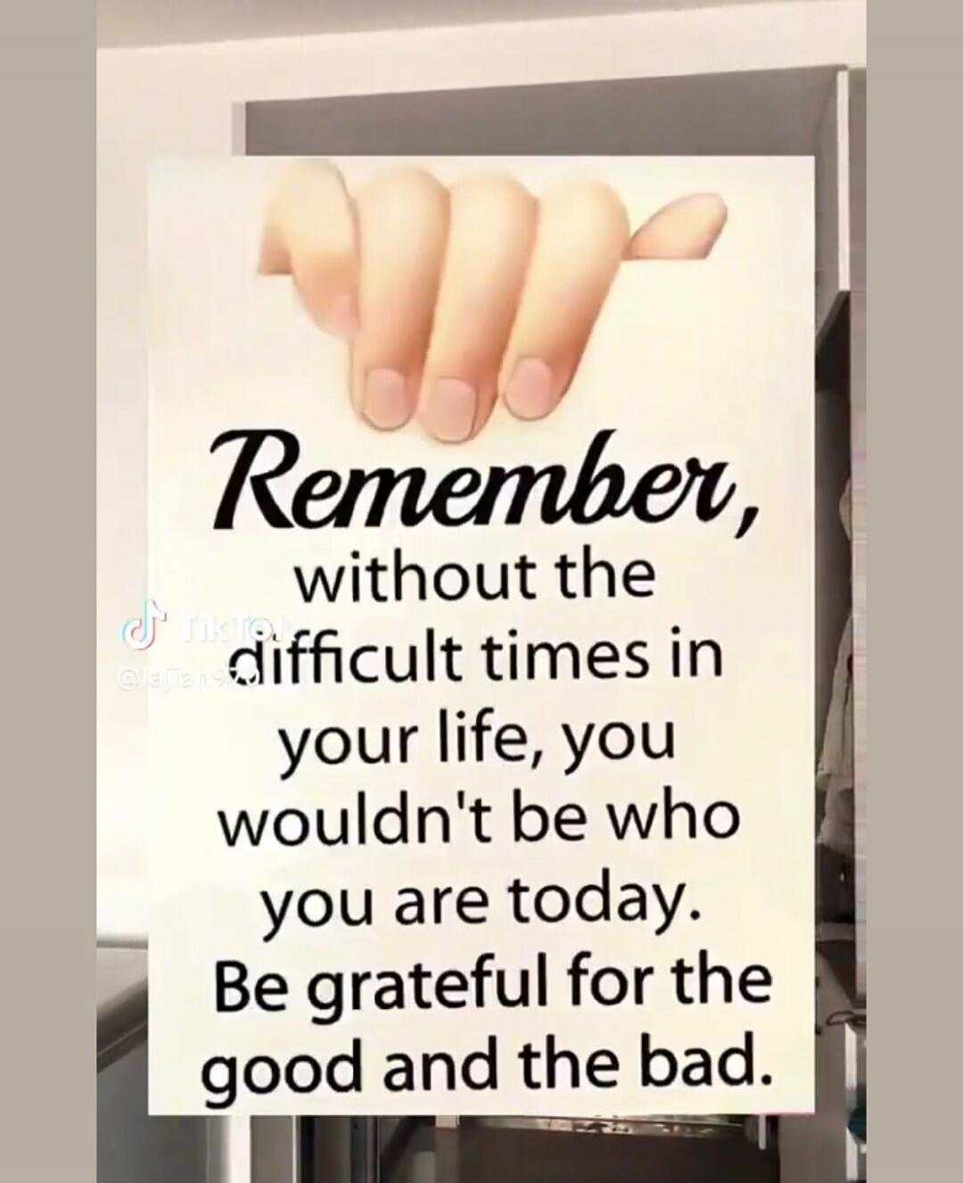 Remember, without the difficult times in your life, you wouldn't be who you are today. Be grateful for the good and the bad.